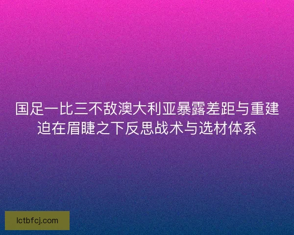 国足一比三不敌澳大利亚暴露差距与重建迫在眉睫之下反思战术与选材体系