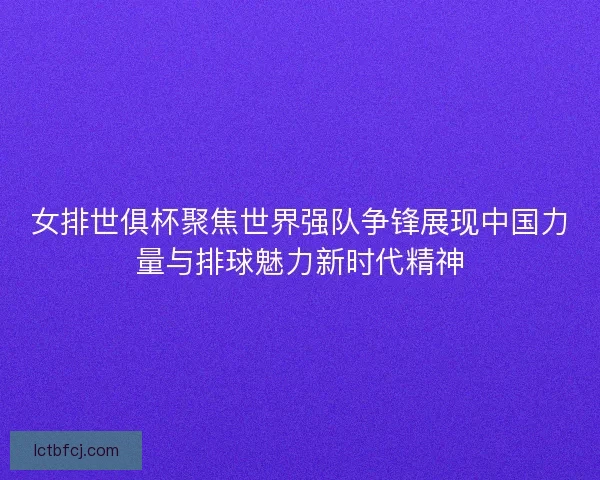 女排世俱杯聚焦世界强队争锋展现中国力量与排球魅力新时代精神